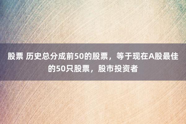 股票 历史总分成前50的股票，等于现在A股最佳的50只股票，股市投资者