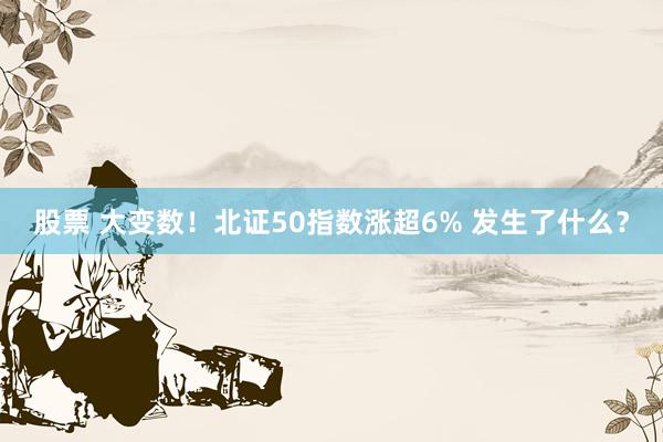 股票 大变数！北证50指数涨超6% 发生了什么？