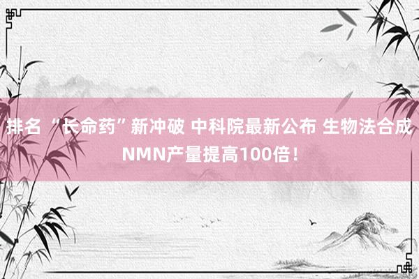 排名 “长命药”新冲破 中科院最新公布 生物法合成NMN产量提高100倍！