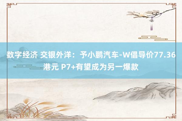 数字经济 交银外洋：予小鹏汽车-W倡导价77.36港元 P7+有望成为另一爆款