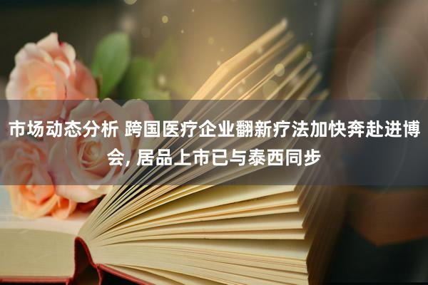 市场动态分析 跨国医疗企业翻新疗法加快奔赴进博会, 居品上市已与泰西同步