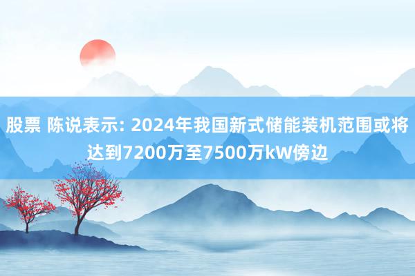 股票 陈说表示: 2024年我国新式储能装机范围或将达到7200万至7500万kW傍边