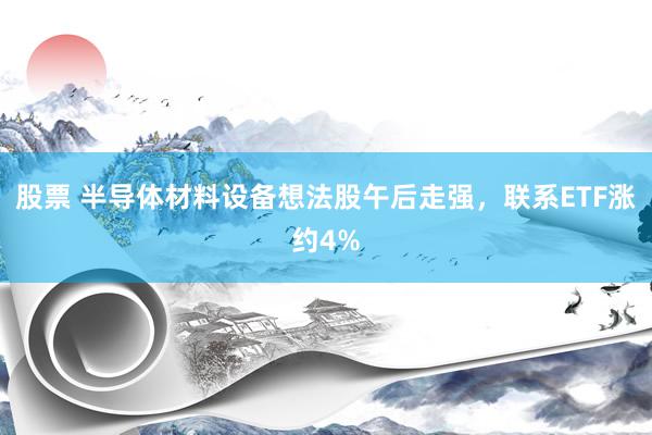 股票 半导体材料设备想法股午后走强，联系ETF涨约4%