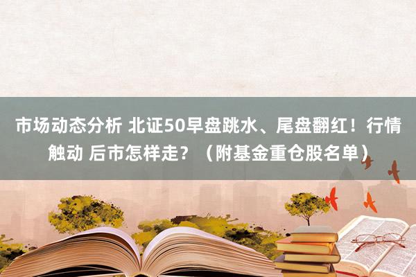 市场动态分析 北证50早盘跳水、尾盘翻红！行情触动 后市怎样走？（附基金重仓股名单）