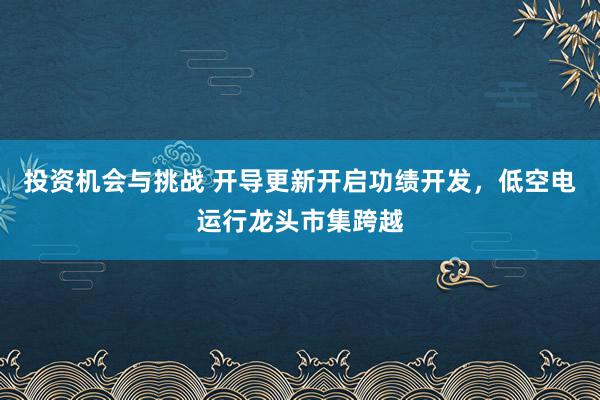 投资机会与挑战 开导更新开启功绩开发，低空电运行龙头市集跨越