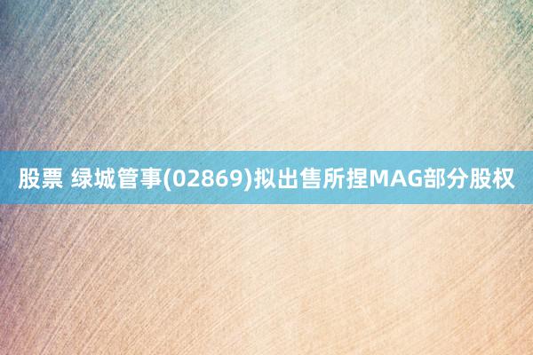 股票 绿城管事(02869)拟出售所捏MAG部分股权