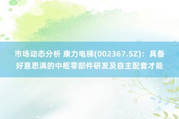 市场动态分析 康力电梯(002367.SZ)：具备好意思满的中枢零部件研发及自主配套才能