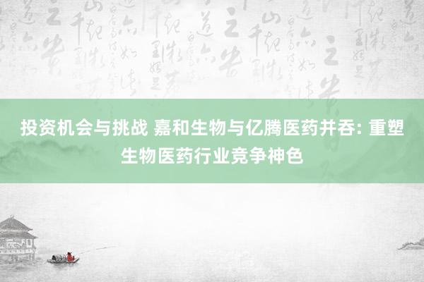 投资机会与挑战 嘉和生物与亿腾医药并吞: 重塑生物医药行业竞争神色