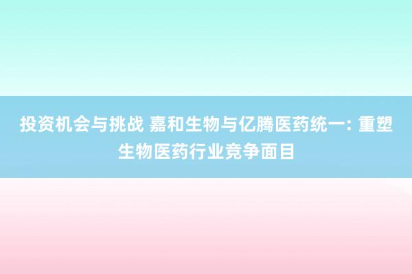 投资机会与挑战 嘉和生物与亿腾医药统一: 重塑生物医药行业竞争面目