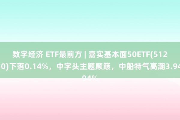 数字经济 ETF最前方 | 嘉实基本面50ETF(512750)下落0.14%，中字头主题颠簸，中船特气高潮3.94%