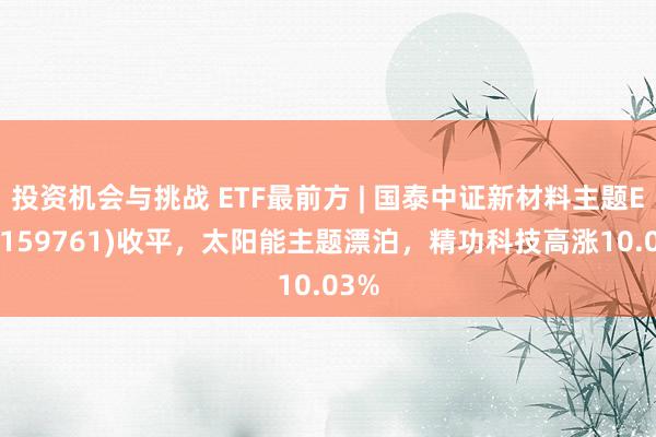 投资机会与挑战 ETF最前方 | 国泰中证新材料主题ETF(159761)收平，太阳能主题漂泊，精功科技高涨10.03%