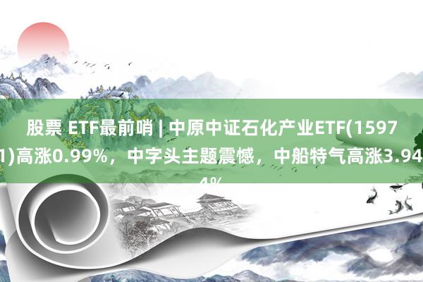 股票 ETF最前哨 | 中原中证石化产业ETF(159731)高涨0.99%，中字头主题震憾，中船特气高涨3.94%