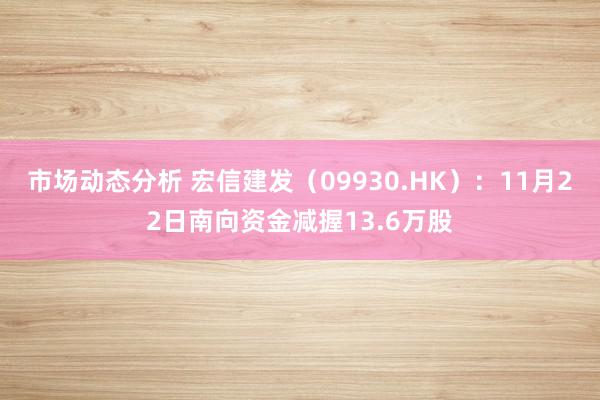 市场动态分析 宏信建发（09930.HK）：11月22日南向资金减握13.6万股