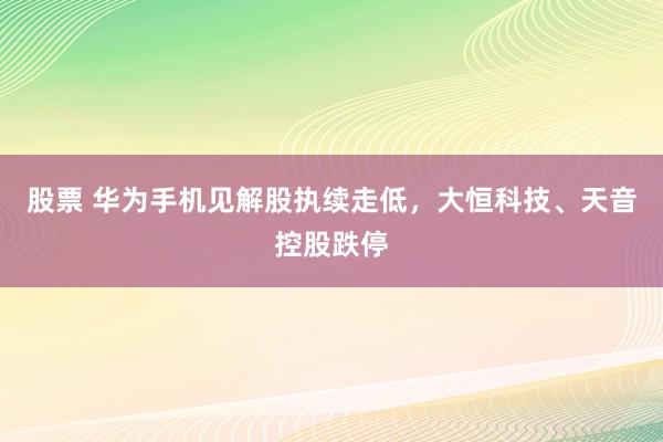 股票 华为手机见解股执续走低，大恒科技、天音控股跌停