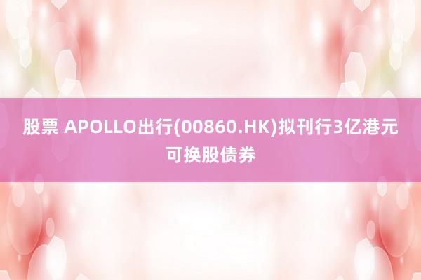 股票 APOLLO出行(00860.HK)拟刊行3亿港元可换股债券