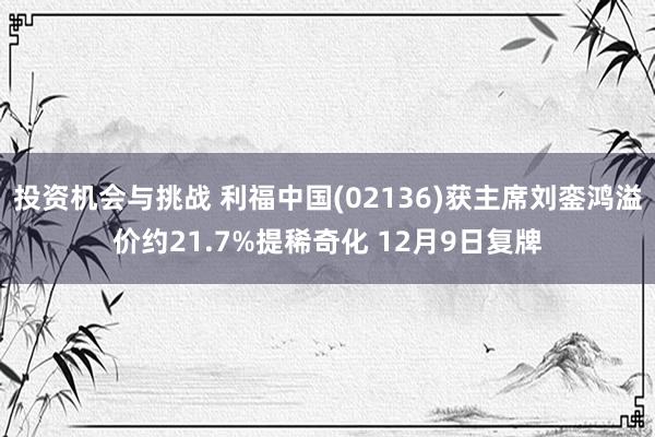 投资机会与挑战 利福中国(02136)获主席刘銮鸿溢价约21.7%提稀奇化 12月9日复牌