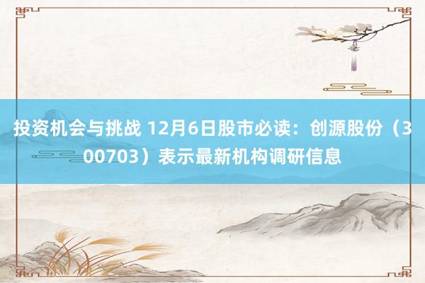 投资机会与挑战 12月6日股市必读：创源股份（300703）表示最新机构调研信息