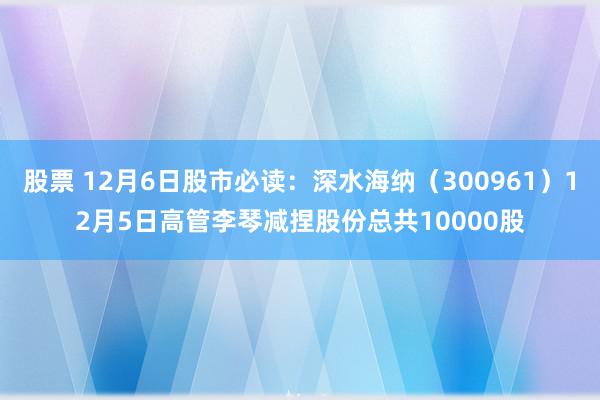 股票 12月6日股市必读：深水海纳（300961）12月5日高管李琴减捏股份总共10000股