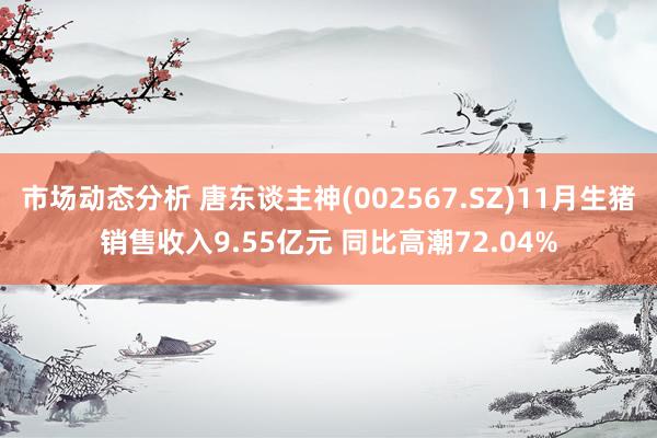 市场动态分析 唐东谈主神(002567.SZ)11月生猪销售收入9.55亿元 同比高潮72.04%