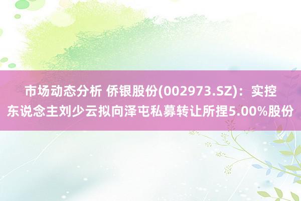 市场动态分析 侨银股份(002973.SZ)：实控东说念主刘少云拟向泽屯私募转让所捏5.00%股份