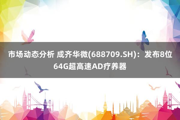 市场动态分析 成齐华微(688709.SH)：发布8位64G超高速AD疗养器