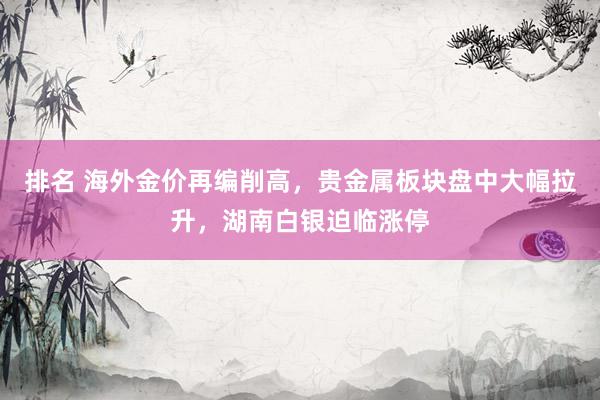 排名 海外金价再编削高，贵金属板块盘中大幅拉升，湖南白银迫临涨停