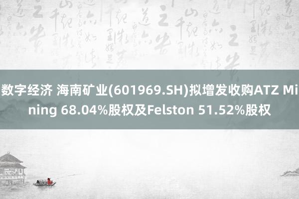 数字经济 海南矿业(601969.SH)拟增发收购ATZ Mining 68.04%股权及Felston 51.52%股权