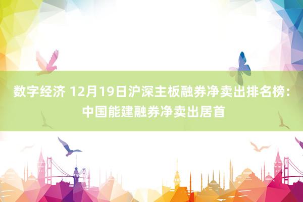 数字经济 12月19日沪深主板融券净卖出排名榜: 中国能建融券净卖出居首