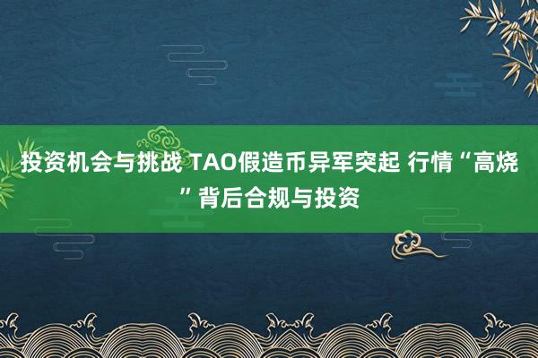 投资机会与挑战 TAO假造币异军突起 行情“高烧”背后合规与投资