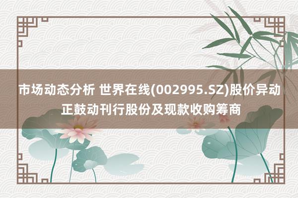 市场动态分析 世界在线(002995.SZ)股价异动 正鼓动刊行股份及现款收购筹商