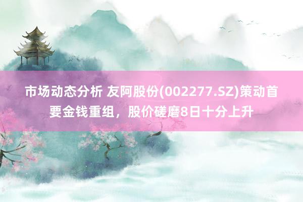 市场动态分析 友阿股份(002277.SZ)策动首要金钱重组，股价磋磨8日十分上升