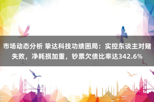 市场动态分析 挚达科技功绩困局：实控东谈主对赌失败，净耗损加重，钞票欠债比率达342.6%