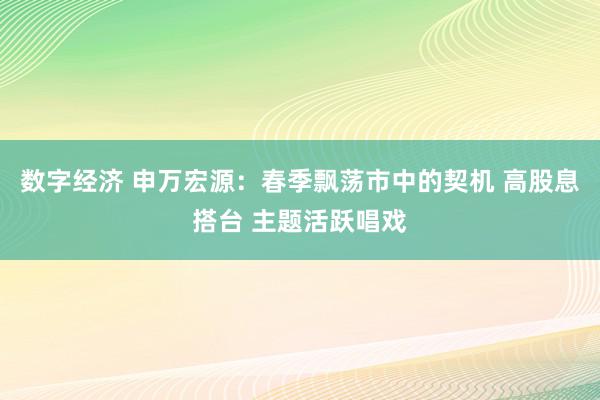 数字经济 申万宏源：春季飘荡市中的契机 高股息搭台 主题活跃唱戏