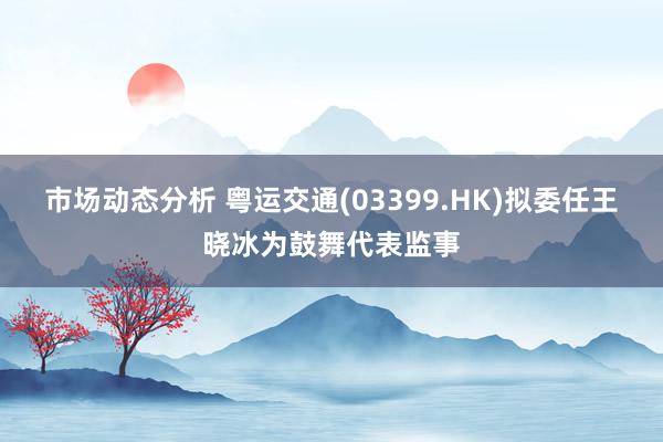 市场动态分析 粤运交通(03399.HK)拟委任王晓冰为鼓舞代表监事