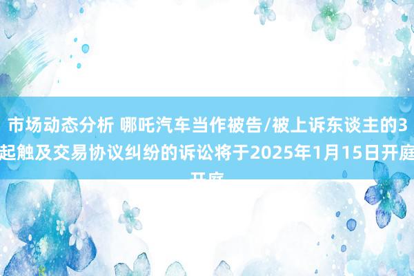 市场动态分析 哪吒汽车当作被告/被上诉东谈主的3起触及交易协议纠纷的诉讼将于2025年1月15日开庭