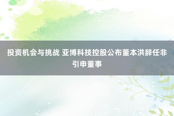 投资机会与挑战 亚博科技控股公布董本洪辞任非引申董事