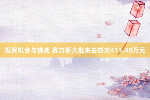 投资机会与挑战 赛力斯大批来去成交413.40万元