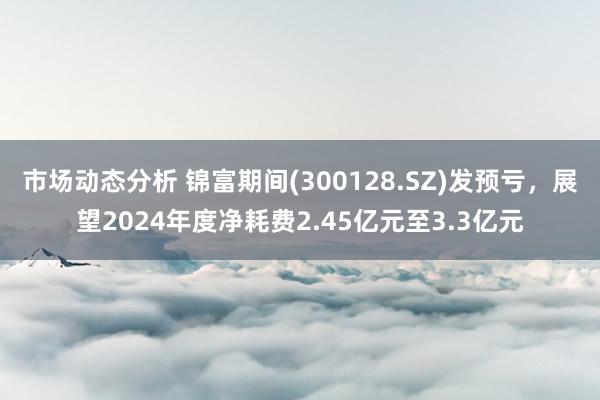 市场动态分析 锦富期间(300128.SZ)发预亏，展望2024年度净耗费2.45亿元至3.3亿元