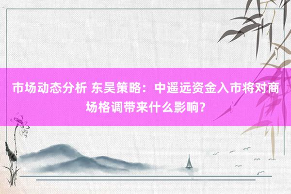 市场动态分析 东吴策略：中遥远资金入市将对商场格调带来什么影响？