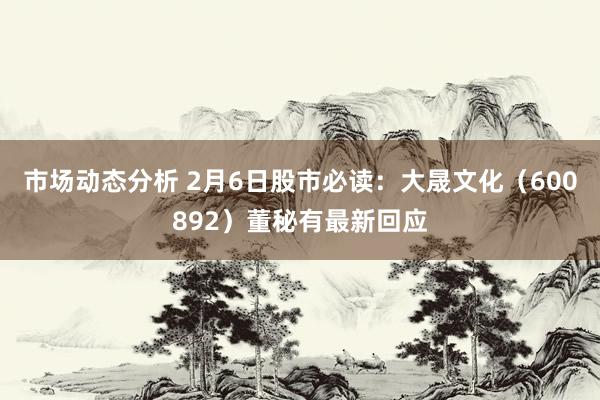 市场动态分析 2月6日股市必读：大晟文化（600892）董秘有最新回应