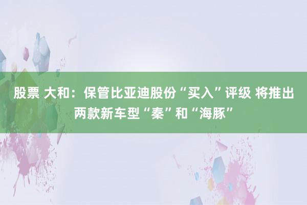 股票 大和：保管比亚迪股份“买入”评级 将推出两款新车型“秦”和“海豚”