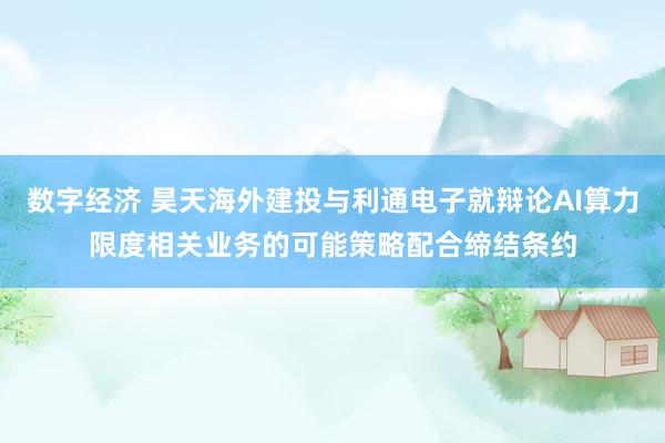 数字经济 昊天海外建投与利通电子就辩论AI算力限度相关业务的可能策略配合缔结条约