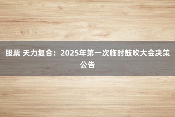 股票 天力复合：2025年第一次临时鼓吹大会决策公告