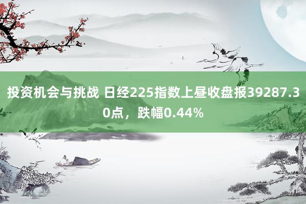 投资机会与挑战 日经225指数上昼收盘报39287.30点，跌幅0.44%