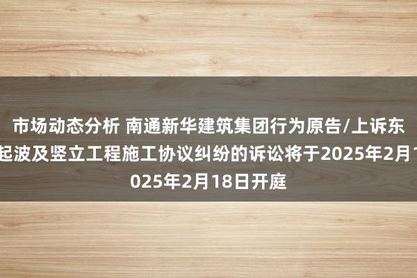 市场动态分析 南通新华建筑集团行为原告/上诉东谈主的1起波及竖立工程施工协议纠纷的诉讼将于2025年2月18日开庭