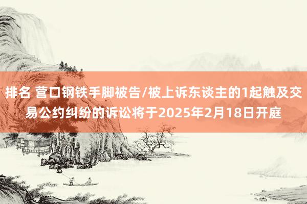 排名 营口钢铁手脚被告/被上诉东谈主的1起触及交易公约纠纷的诉讼将于2025年2月18日开庭