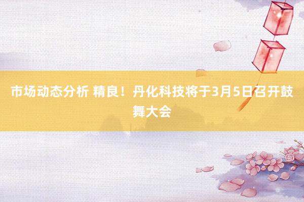 市场动态分析 精良！丹化科技将于3月5日召开鼓舞大会