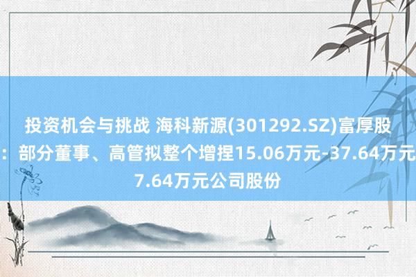 投资机会与挑战 海科新源(301292.SZ)富厚股价有绸缪：部分董事、高管拟整个增捏15.06万元-37.64万元公司股份