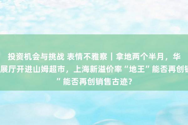 投资机会与挑战 表情不雅察｜拿地两个半月，华润置地把展厅开进山姆超市，上海新溢价率“地王”能否再创销售古迹？