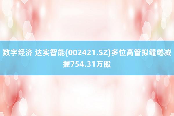 数字经济 达实智能(002421.SZ)多位高管拟缱绻减握754.31万股